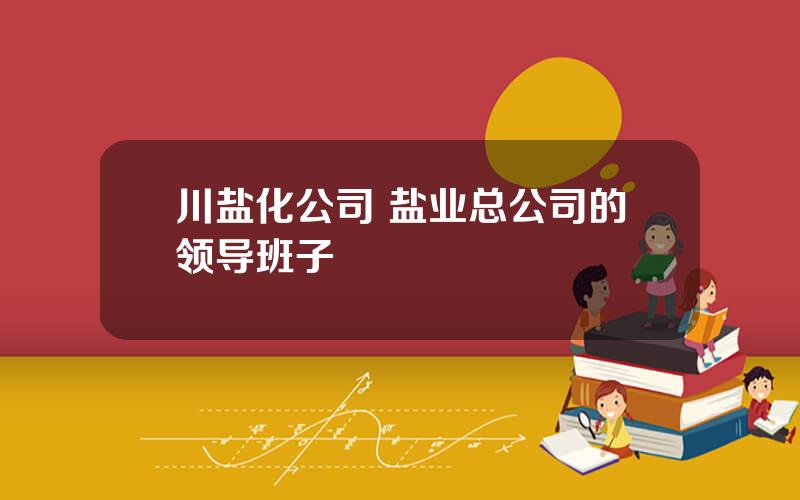 川盐化公司 盐业总公司的领导班子